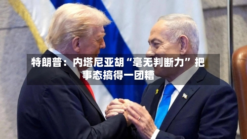 特朗普：内塔尼亚胡“毫无判断力” 把事态搞得一团糟-第1张图片