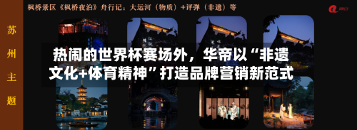 热闹的世界杯赛场外，华帝以“非遗文化+体育精神”打造品牌营销新范式