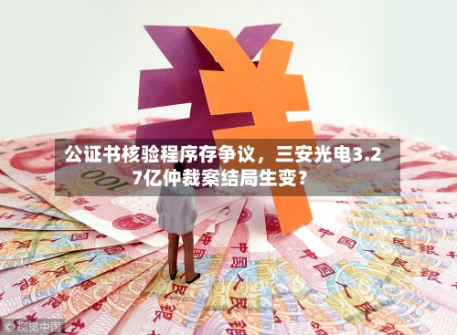 公证书核验程序存争议，三安光电3.27亿仲裁案结局生变？-第2张图片