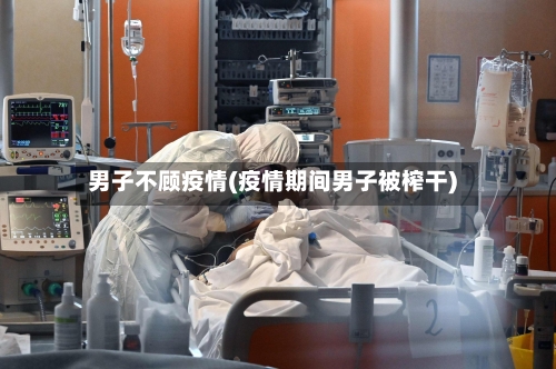 男子不顾疫情(疫情期间男子被榨干)